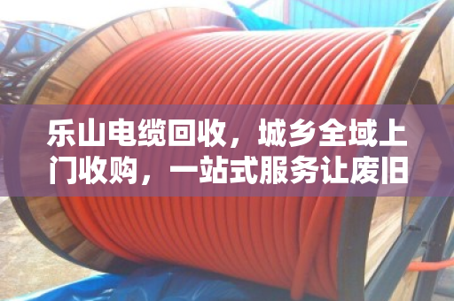 乐山电缆回收，城乡全域上门收购，一站式服务让废旧电缆变废为宝