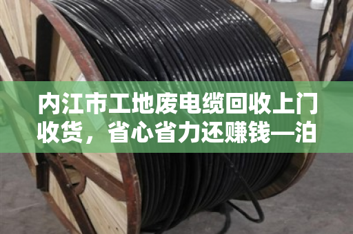 内江市工地废电缆回收上门收货,省心省力还赚钱—泊祎回收专业服务纪实 内江市工地废电缆回收上门收货,省心省力还赚钱—泊祎回收专业服务纪实