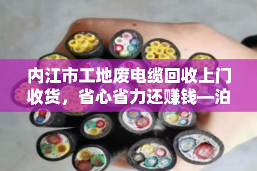 内江市工地废电缆回收上门收货,省心省力还赚钱—泊祎回收专业服务纪实 内江市工地废电缆回收上门收货,省心省力还赚钱—泊祎回收专业服务纪实