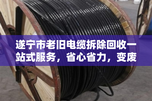 遂宁市老旧电缆拆除回收一站式服务，省心省力，变废为宝