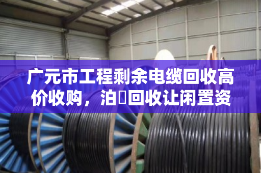 广元市工程剩余电缆回收高价收购，泊祎回收让闲置资源变现金