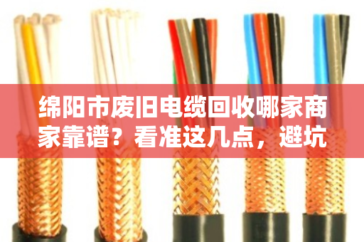 绵阳市废旧电缆回收哪家商家靠谱?看准这几点,避坑不踩雷! 绵阳市废旧电缆回收哪家商家靠谱?看准这几点,避坑不踩雷!