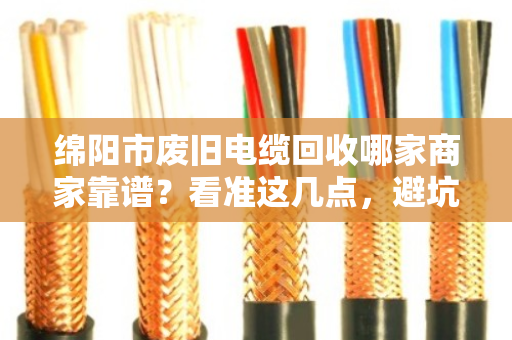 绵阳市废旧电缆回收哪家商家靠谱?看准这几点,避坑不踩雷! 绵阳市废旧电缆回收哪家商家靠谱?看准这几点,避坑不踩雷!