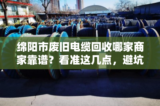 绵阳市废旧电缆回收哪家商家靠谱？看准这几点，避坑不踩雷！