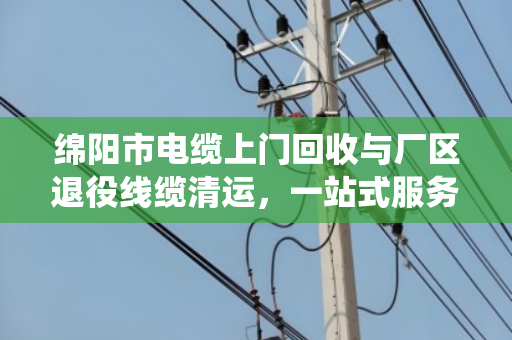 绵阳市电缆上门回收与厂区退役线缆清运，一站式服务让资源再生更高效