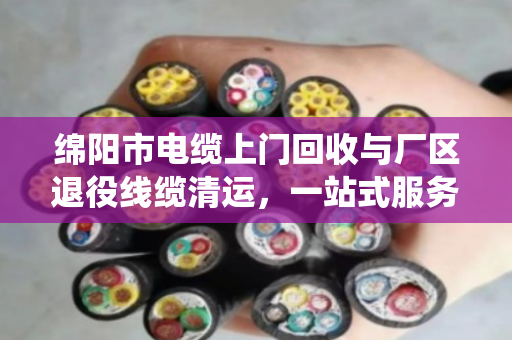 绵阳市电缆上门回收与厂区退役线缆清运，一站式服务让资源再生更高效