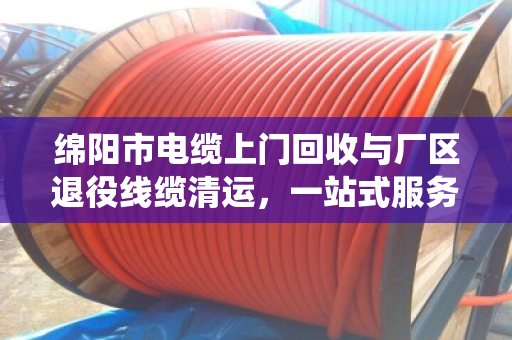 绵阳市电缆上门回收与厂区退役线缆清运，一站式服务让资源再生更高效