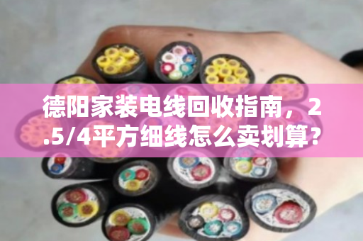德阳家装电线回收指南，2.5/4平方细线怎么卖划算？泊祎回收手把手教你避坑