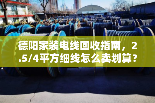 德阳家装电线回收指南，2.5/4平方细线怎么卖划算？泊祎回收手把手教你避坑