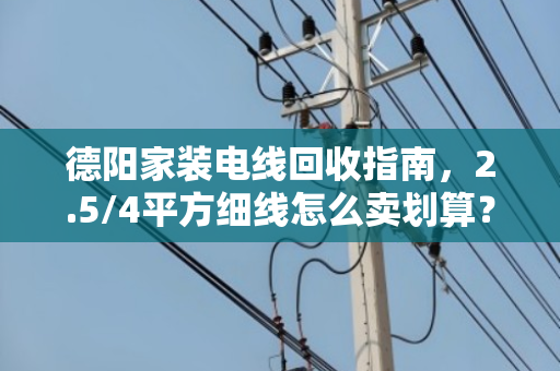 德阳家装电线回收指南，2.5/4平方细线怎么卖划算？泊祎回收手把手教你避坑