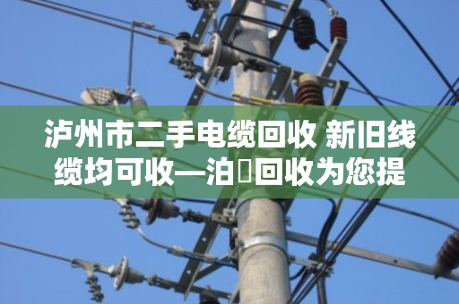 泸州市二手电缆回收 新旧线缆均可收—泊祎回收为您提供专业服务