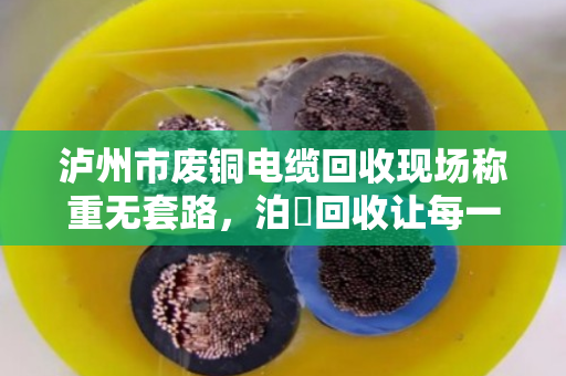 泸州市废铜电缆回收现场称重无套路，泊祎回收让每一斤电缆都值回票价