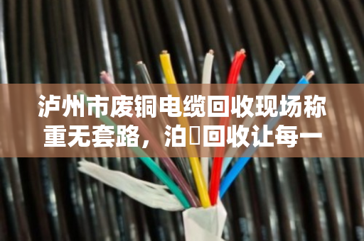 泸州市废铜电缆回收现场称重无套路，泊祎回收让每一斤电缆都值回票价