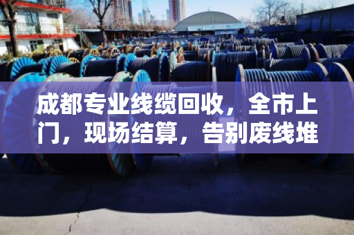 成都专业线缆回收，全市上门，现场结算，告别废线堆积