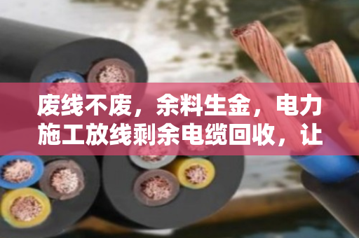 废线不废,余料生金,电力施工放线剩余电缆回收,让资源流转更高效 废线不废,余料生金,电力施工放线剩余电缆回收,让资源流转更高效