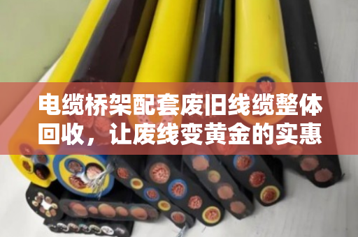 电缆桥架配套废旧线缆整体回收,让废线变黄金的实惠之道 电缆桥架配套废旧线缆整体回收,让废线变黄金的实惠之道
