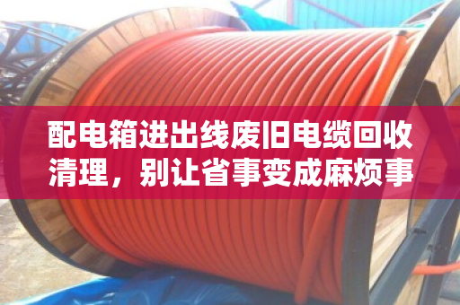 配电箱进出线废旧电缆回收清理,别让省事变成麻烦事 配电箱进出线废旧电缆回收清理,别让省事变成麻烦事