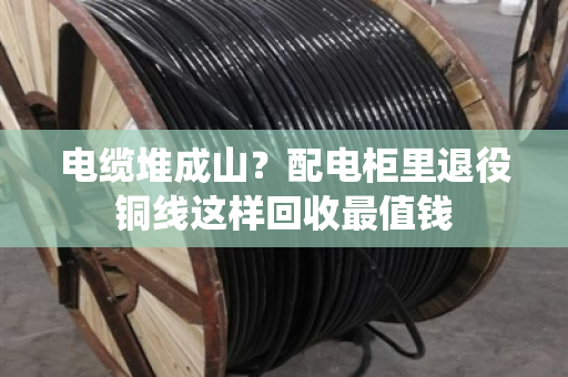 电缆堆成山?配电柜里退役铜线这样回收最值钱 电缆堆成山?配电柜里退役铜线这样回收最值钱