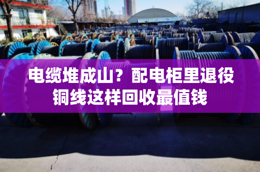 电缆堆成山？配电柜里退役铜线这样回收最值钱