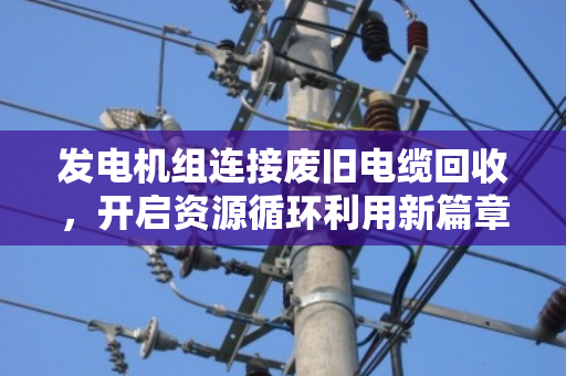 发电机组连接废旧电缆回收,开启资源循环利用新篇章 发电机组连接废旧电缆回收,开启资源循环利用新篇章