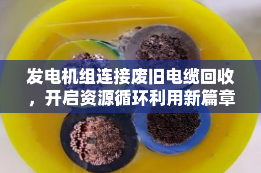 发电机组连接废旧电缆回收,开启资源循环利用新篇章 发电机组连接废旧电缆回收,开启资源循环利用新篇章