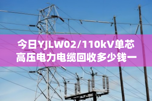 今日YJLW02/110kV单芯高压电力电缆回收多少钱一吨? 今日YJLW02/110kV单芯高压电力电缆回收多少钱一吨?