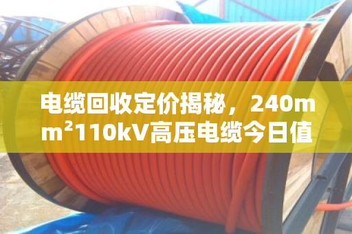 电缆回收定价揭秘,240mm²110kV高压电缆今日值多少? 电缆回收定价揭秘,240mm²110kV高压电缆今日值多少?