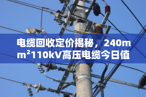 电缆回收定价揭秘,240mm²110kV高压电缆今日值多少? 电缆回收定价揭秘,240mm²110kV高压电缆今日值多少?