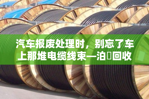 汽车报废处理时,别忘了车上那堆电缆线束—泊祎回收帮你变废为宝 汽车报废处理时,别忘了车上那堆电缆线束—泊祎回收帮你变废为宝