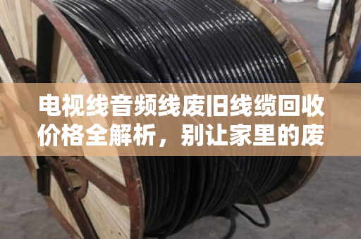 电视线音频线废旧线缆回收价格全解析,别让家里的废线变成真金 电视线音频线废旧线缆回收价格全解析,别让家里的废线变成真金