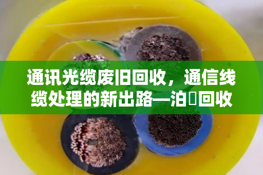 通讯光缆废旧回收，通信线缆处理的新出路—泊祎回收让资源变废为宝