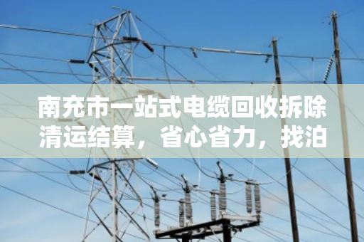 南充市一站式电缆回收拆除清运结算，省心省力，找泊祎回收就够了