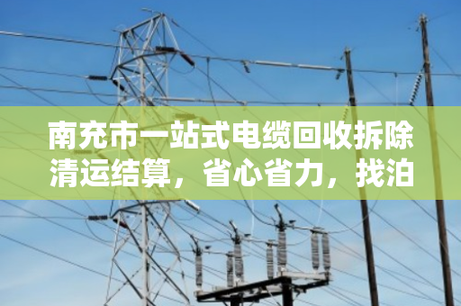 南充市一站式电缆回收拆除清运结算，省心省力，找泊祎回收就够了