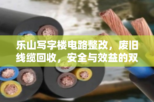 乐山写字楼电路整改,废旧线缆回收,安全与效益的双赢之道 乐山写字楼电路整改,废旧线缆回收,安全与效益的双赢之道