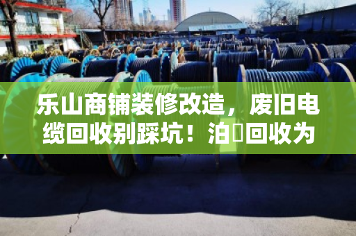乐山商铺装修改造，废旧电缆回收别踩坑！泊祎回收为你省心省钱