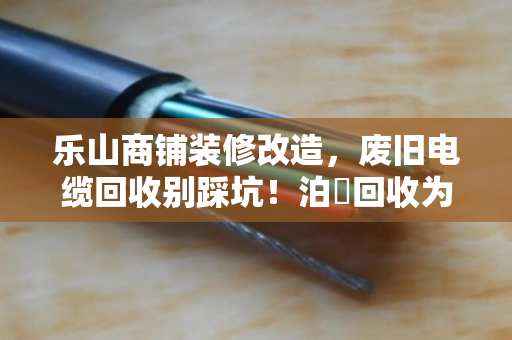 乐山商铺装修改造，废旧电缆回收别踩坑！泊祎回收为你省心省钱