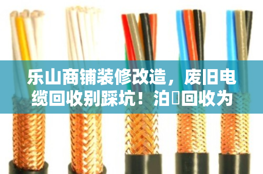 乐山商铺装修改造，废旧电缆回收别踩坑！泊祎回收为你省心省钱