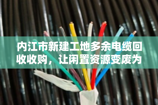 内江市新建工地多余电缆回收收购,让闲置资源变废为宝 内江市新建工地多余电缆回收收购,让闲置资源变废为宝