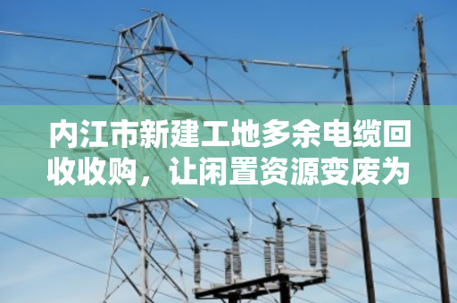 内江市新建工地多余电缆回收收购，让闲置资源变废为宝