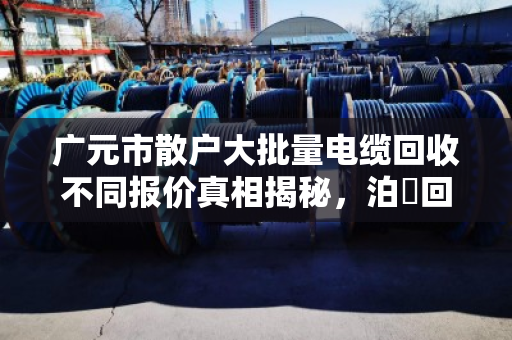 广元市散户大批量电缆回收不同报价真相揭秘，泊祎回收帮你避坑