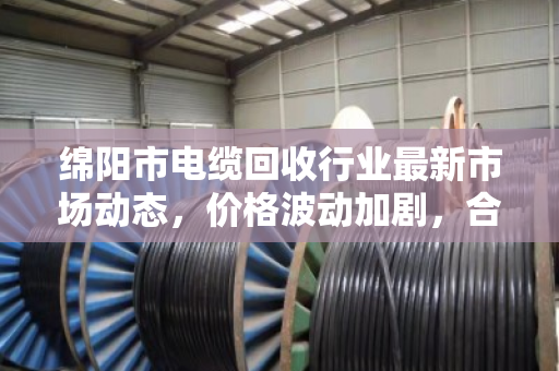 绵阳市电缆回收行业最新市场动态,价格波动加剧,合规化趋势加速 绵阳市电缆回收行业最新市场动态,价格波动加剧,合规化趋势加速