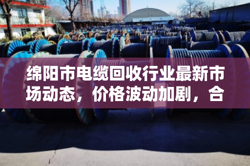 绵阳市电缆回收行业最新市场动态,价格波动加剧,合规化趋势加速 绵阳市电缆回收行业最新市场动态,价格波动加剧,合规化趋势加速