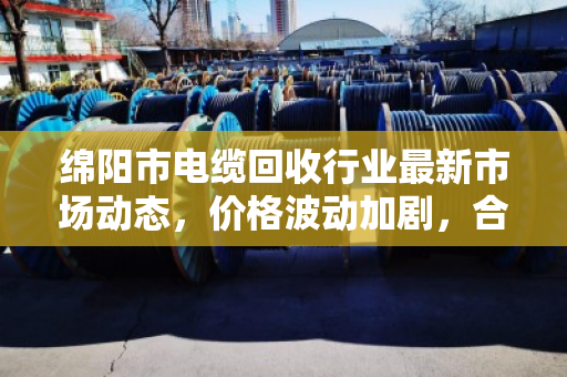 绵阳市电缆回收行业最新市场动态，价格波动加剧，合规化趋势加速