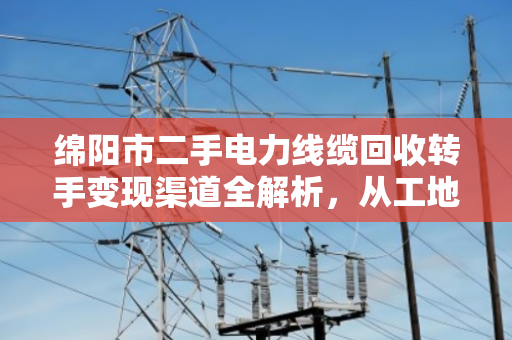 绵阳市二手电力线缆回收转手变现渠道全解析,从工地废料到真金白银 绵阳市二手电力线缆回收转手变现渠道全解析,从工地废料到真金白银