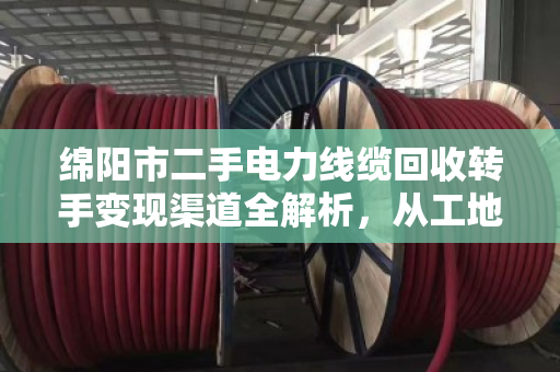 绵阳市二手电力线缆回收转手变现渠道全解析，从工地废料到真金白银