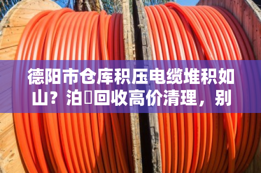 德阳市仓库积压电缆堆积如山?泊祎回收高价清理,别让废铁价亏了你的血汗钱 德阳市仓库积压电缆堆积如山?泊祎回收高价清理,别让废铁价亏了你的血汗钱