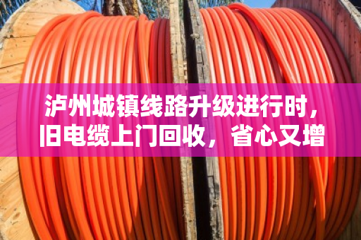 泸州城镇线路升级进行时，旧电缆上门回收，省心又增收