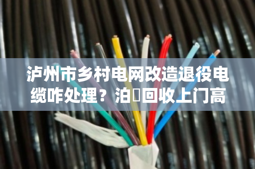 泸州市乡村电网改造退役电缆咋处理？泊祎回收上门高价变现
