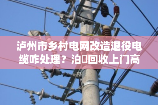 泸州市乡村电网改造退役电缆咋处理？泊祎回收上门高价变现