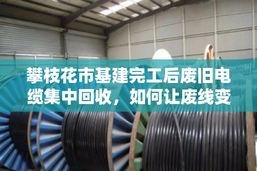 攀枝花市基建完工后废旧电缆集中回收，如何让废线变现钱？泊祎回收的现场实录